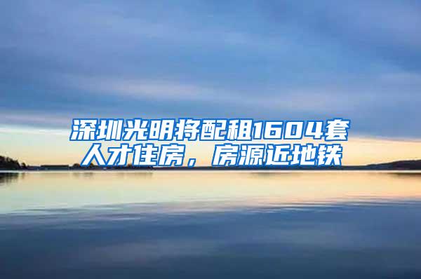 深圳光明将配租1604套人才住房，房源近地铁