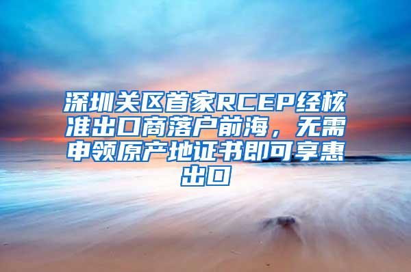 深圳关区首家RCEP经核准出口商落户前海，无需申领原产地证书即可享惠出口