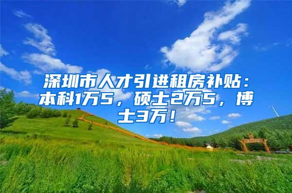 深圳市人才引进租房补贴：本科1万5，硕士2万5，博士3万！