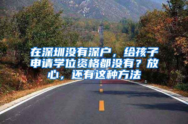 在深圳没有深户，给孩子申请学位资格都没有？放心，还有这种方法