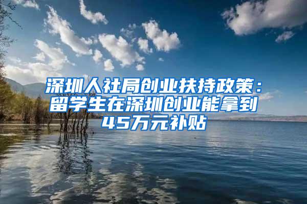 深圳人社局创业扶持政策：留学生在深圳创业能拿到45万元补贴