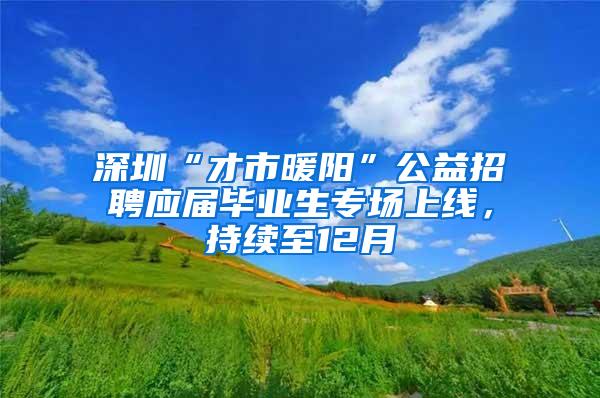 深圳“才市暖阳”公益招聘应届毕业生专场上线，持续至12月