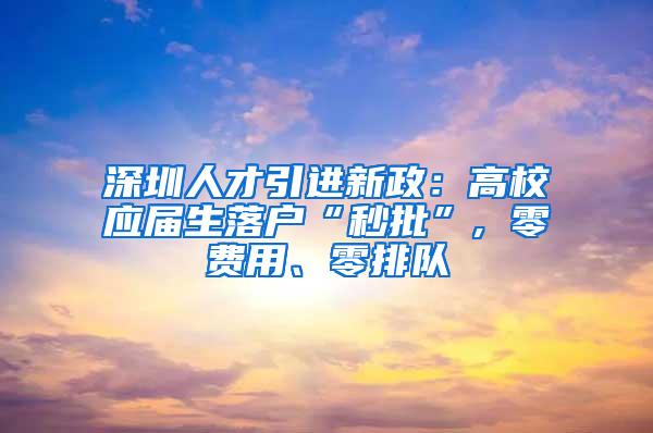 深圳人才引进新政：高校应届生落户“秒批”, 零费用、零排队