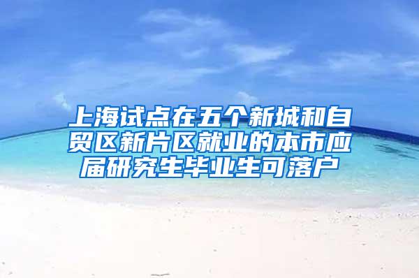 上海试点在五个新城和自贸区新片区就业的本市应届研究生毕业生可落户