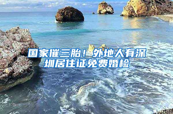 国家催三胎！外地人有深圳居住证免费婚检