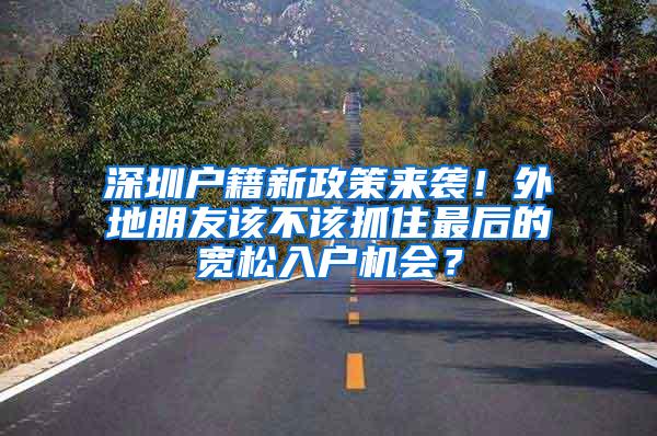 深圳户籍新政策来袭！外地朋友该不该抓住最后的宽松入户机会？