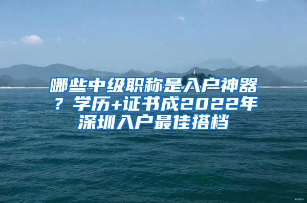哪些中级职称是入户神器？学历+证书成2022年深圳入户最佳搭档