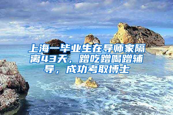 上海一毕业生在导师家隔离43天，蹭吃蹭喝蹭辅导，成功考取博士