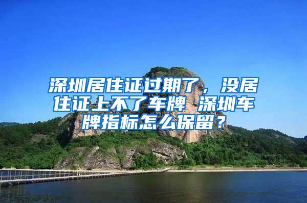 深圳居住证过期了，没居住证上不了车牌 深圳车牌指标怎么保留？