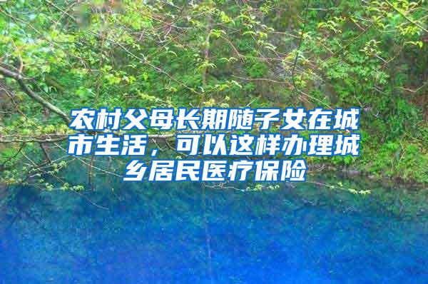 农村父母长期随子女在城市生活，可以这样办理城乡居民医疗保险