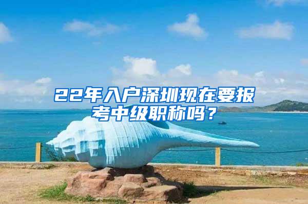 22年入户深圳现在要报考中级职称吗？