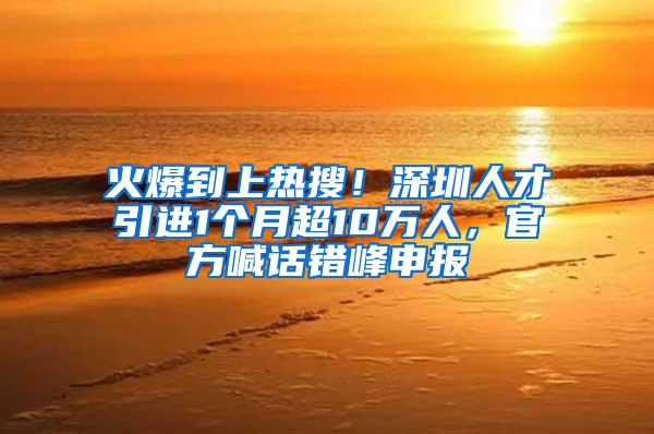 火爆到上热搜！深圳人才引进1个月超10万人，官方喊话错峰申报