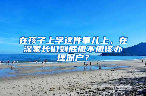 在孩子上学这件事儿上，在深家长们到底应不应该办理深户？