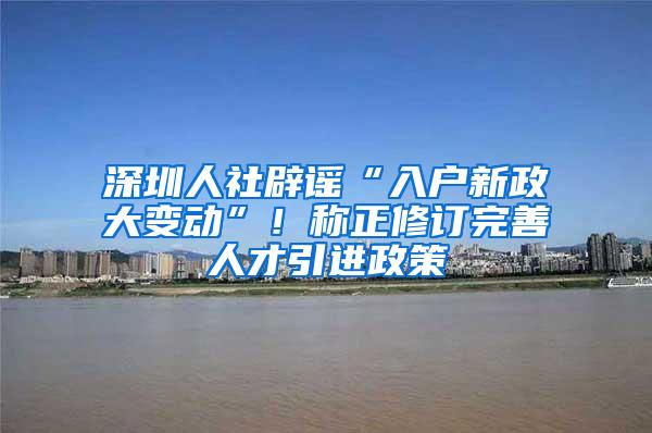 深圳人社辟谣“入户新政大变动”！称正修订完善人才引进政策