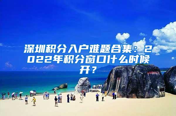 深圳积分入户难题合集：2022年积分窗口什么时候开？