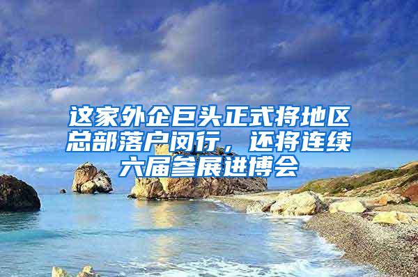 这家外企巨头正式将地区总部落户闵行，还将连续六届参展进博会