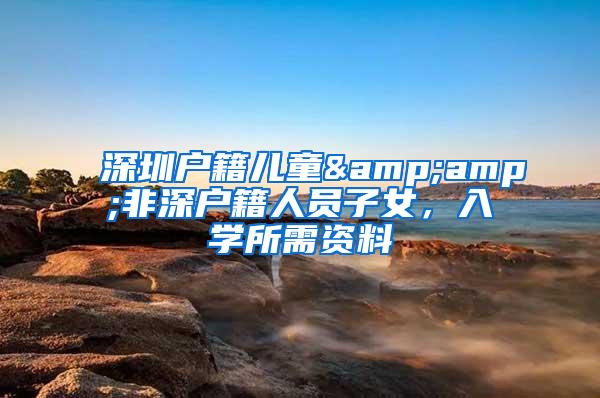 深圳户籍儿童&amp;非深户籍人员子女，入学所需资料
