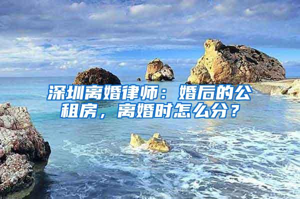 深圳离婚律师：婚后的公租房，离婚时怎么分？