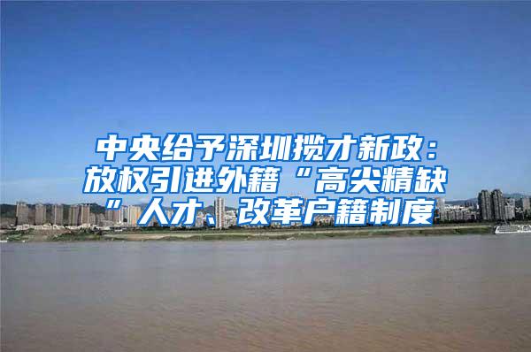中央给予深圳揽才新政：放权引进外籍“高尖精缺”人才、改革户籍制度
