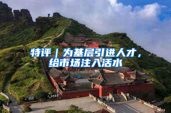 特评｜为基层引进人才，给市场注入活水