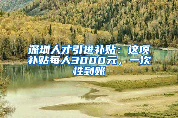 深圳人才引进补贴：这项补贴每人3000元，一次性到账