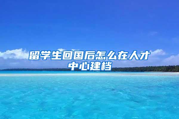 留学生回国后怎么在人才中心建档