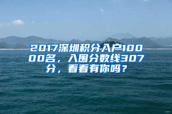 2017深圳积分入户10000名，入围分数线307分，看看有你吗？