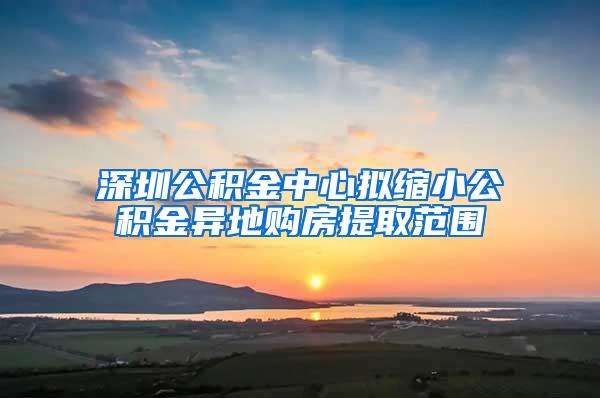 深圳公积金中心拟缩小公积金异地购房提取范围