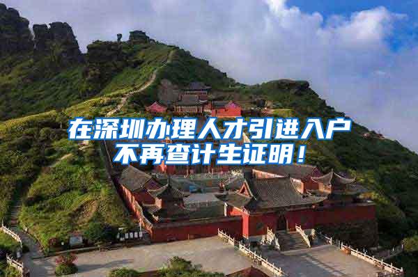 在深圳办理人才引进入户不再查计生证明！