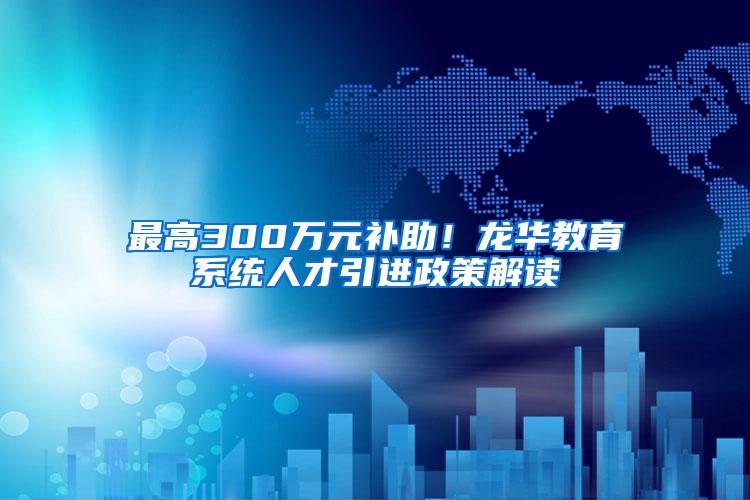 最高300万元补助！龙华教育系统人才引进政策解读