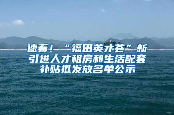 速看！“福田英才荟”新引进人才租房和生活配套补贴拟发放名单公示