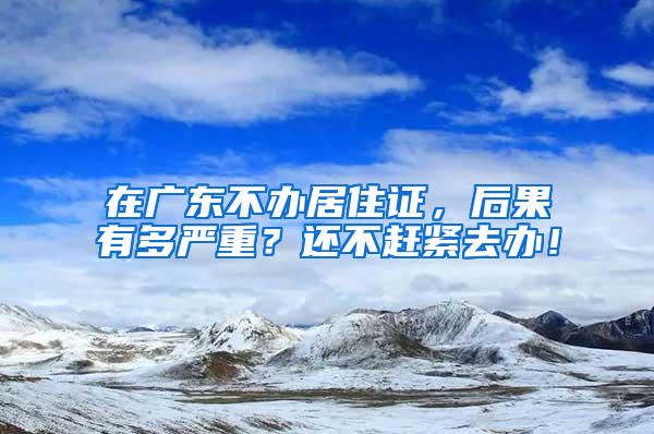 在广东不办居住证，后果有多严重？还不赶紧去办！