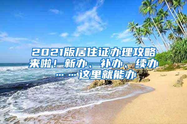2021版居住证办理攻略来啦！新办、补办、续办……这里就能办