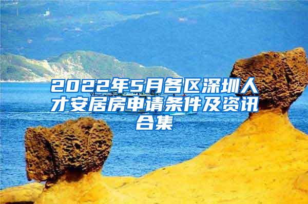 2022年5月各区深圳人才安居房申请条件及资讯合集