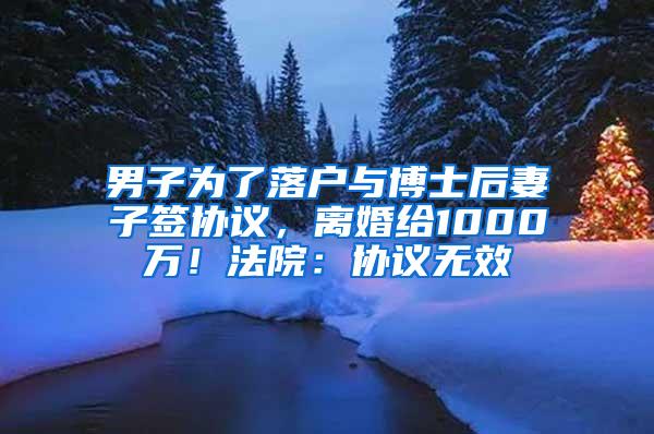 男子为了落户与博士后妻子签协议，离婚给1000万！法院：协议无效