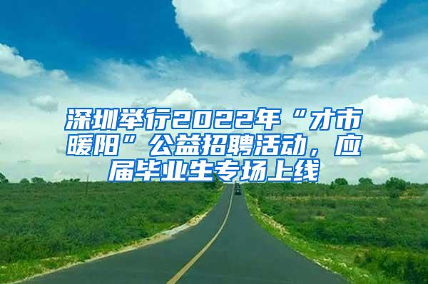 深圳举行2022年“才市暖阳”公益招聘活动，应届毕业生专场上线