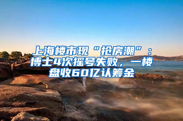 上海楼市现“抢房潮”：博士4次摇号失败，一楼盘收60亿认筹金