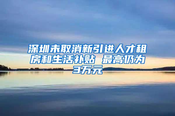 深圳未取消新引进人才租房和生活补贴 最高仍为3万元