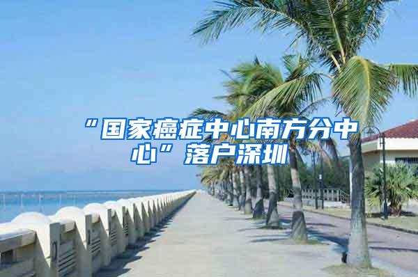 “国家癌症中心南方分中心”落户深圳