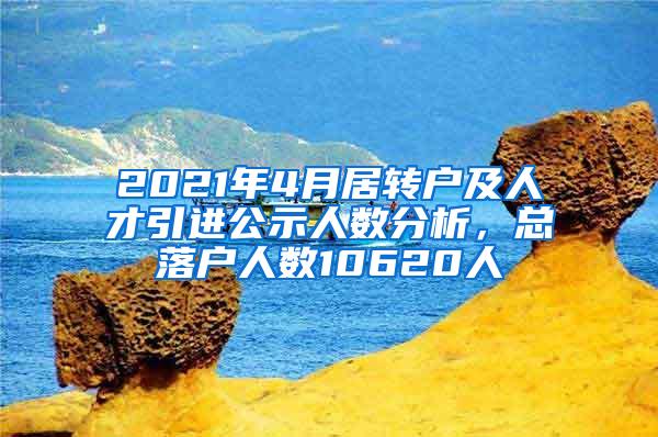 2021年4月居转户及人才引进公示人数分析，总落户人数10620人