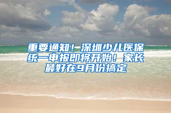 重要通知！深圳少儿医保统一申报即将开始！家长最好在9月份搞定