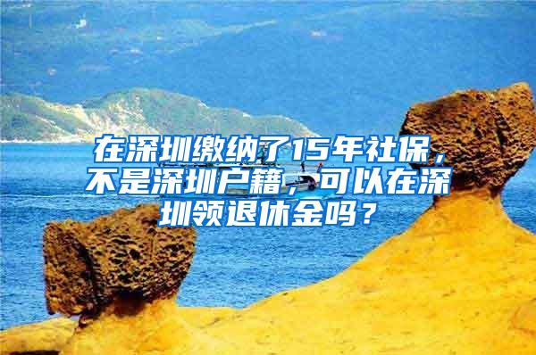 在深圳缴纳了15年社保，不是深圳户籍，可以在深圳领退休金吗？