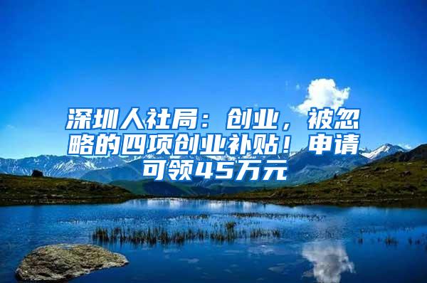 深圳人社局：创业，被忽略的四项创业补贴！申请可领45万元