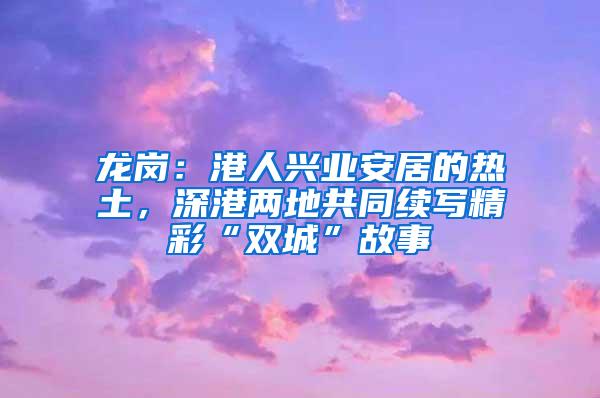 龙岗：港人兴业安居的热土，深港两地共同续写精彩“双城”故事