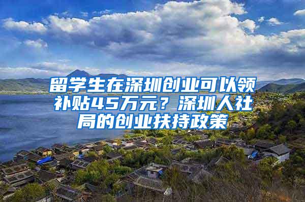 留学生在深圳创业可以领补贴45万元？深圳人社局的创业扶持政策