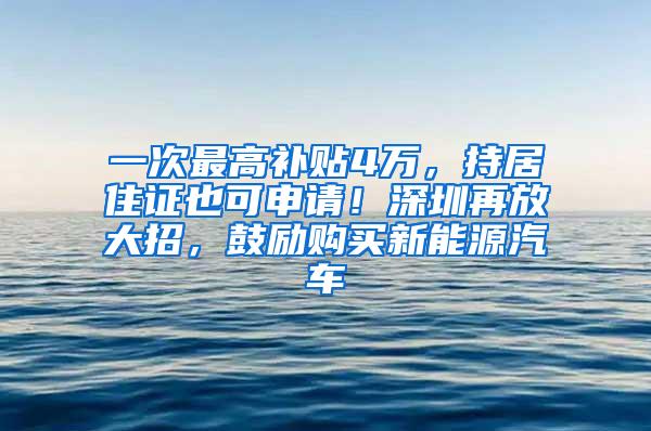 一次最高补贴4万，持居住证也可申请！深圳再放大招，鼓励购买新能源汽车