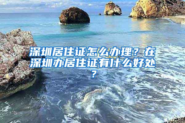 深圳居住证怎么办理？在深圳办居住证有什么好处？