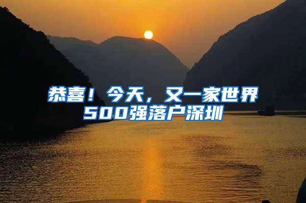 恭喜！今天，又一家世界500强落户深圳