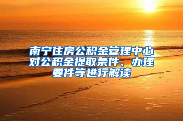 南宁住房公积金管理中心对公积金提取条件、办理要件等进行解读
