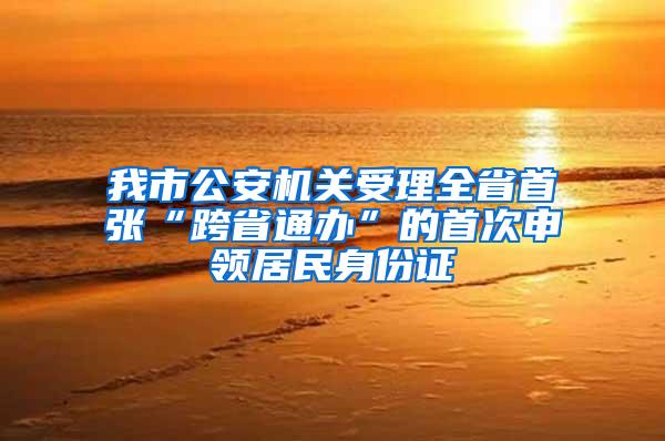 我市公安机关受理全省首张“跨省通办”的首次申领居民身份证